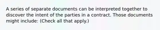 A series of separate documents can be interpreted together to discover the intent of the parties in a contract. Those documents might include: (Check all that apply.)