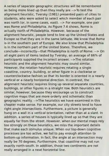 A series of separate geographic structures will be remembered as being more lined up than they really are -->To test the alignment heuristic, Tversky (1981) presented pairs of cities to students, who were asked to select which member of each pair was north (or, in some cases, east). --> For example, one pair was Rome and Philadelphia. As Figure 7.6 shows, Rome is actually north of Philadelphia. However, because of the alignment heuristic, people tend to line up the United States and Europe so that they are in the same latitude. We know that Rome is in the southern part of Europe. We also know that Philadelphia is in the northern part of the United States. Therefore, we conclude—incorrectly—that Philadelphia is north of Rome. --> On all eight pairs of items tested by Tversky, an average of 66% of participants supplied the incorrect answer. -->The rotation heuristic and the alignment heuristic may sound similar. However, the rotation heuristic requires rotating a single coastline, country, building, or other figure in a clockwise or counterclockwise fashion so that its border is oriented in a nearly vertical or a nearly horizontal direction. In contrast, the alignment heuristic requires lining up several separate countries, buildings, or other figures in a straight row. Both heuristics are similar, however, because they encourage us to construct cognitive maps that are more orderly and schematic than geographic reality. -->The heuristics we have examined in this chapter make sense. For example, our city streets tend to have right-angle intersections. Furthermore, a picture is generally hung on a wall in a vertical orientation, rather than at a slant. In addition, a series of houses is typically lined up so that they are equally far from the street. However, when our mental maps rely too strongly on these heuristics, we miss the important details that make each stimulus unique. When our top-down cognitive processes are too active, we fail to pay enough attention to bottom-up information. In fact, the angle at an intersection may really be 70 degrees. Furthermore, that coastline may not run exactly north-south. In addition, those two continents are not really arranged in a neat horizontal line.