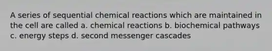 A series of sequential <a href='https://www.questionai.com/knowledge/kc6NTom4Ep-chemical-reactions' class='anchor-knowledge'>chemical reactions</a> which are maintained in the cell are called a. chemical reactions b. biochemical pathways c. energy steps d. second messenger cascades