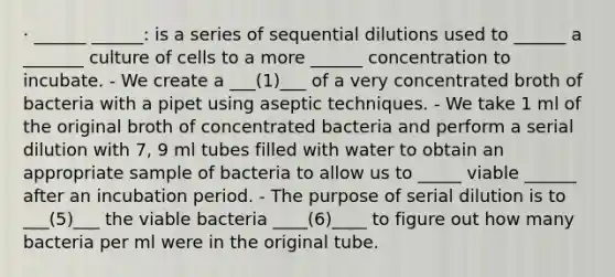 · ______ ______: is a series of sequential dilutions used to ______ a _______ culture of cells to a more ______ concentration to incubate. - We create a ___(1)___ of a very concentrated broth of bacteria with a pipet using aseptic techniques. - We take 1 ml of the original broth of concentrated bacteria and perform a serial dilution with 7, 9 ml tubes filled with water to obtain an appropriate sample of bacteria to allow us to _____ viable ______ after an incubation period. - The purpose of serial dilution is to ___(5)___ the viable bacteria ____(6)____ to figure out how many bacteria per ml were in the original tube.