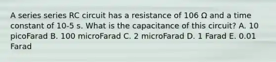 A series series RC circuit has a resistance of 106 Ω and a time constant of 10-5 s. What is the capacitance of this circuit? A. 10 picoFarad B. 100 microFarad C. 2 microFarad D. 1 Farad E. 0.01 Farad