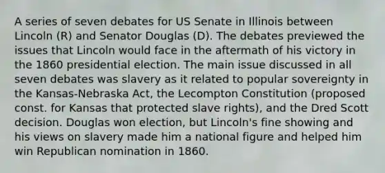 A series of seven debates for US Senate in Illinois between Lincoln (R) and Senator Douglas (D). The debates previewed the issues that Lincoln would face in the aftermath of his victory in the 1860 presidential election. The main issue discussed in all seven debates was slavery as it related to popular sovereignty in the Kansas-Nebraska Act, the Lecompton Constitution (proposed const. for Kansas that protected slave rights), and the Dred Scott decision. Douglas won election, but Lincoln's fine showing and his views on slavery made him a national figure and helped him win Republican nomination in 1860.