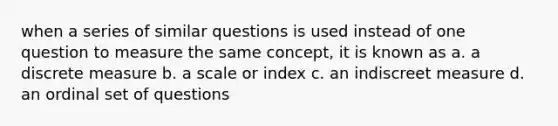 when a series of similar questions is used instead of one question to measure the same concept, it is known as a. a discrete measure b. a scale or index c. an indiscreet measure d. an ordinal set of questions