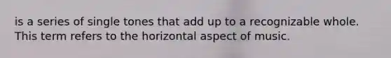is a series of single tones that add up to a recognizable whole. This term refers to the horizontal aspect of music.