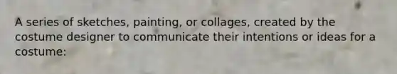 A series of sketches, painting, or collages, created by the costume designer to communicate their intentions or ideas for a costume: