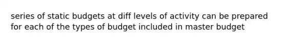 series of static budgets at diff levels of activity can be prepared for each of the types of budget included in master budget