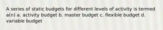 A series of static budgets for different levels of activity is termed a(n) a. activity budget b. master budget c. flexible budget d. variable budget