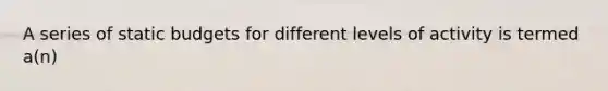 A series of static budgets for different levels of activity is termed a(n)