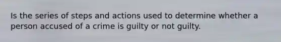 Is the series of steps and actions used to determine whether a person accused of a crime is guilty or not guilty.