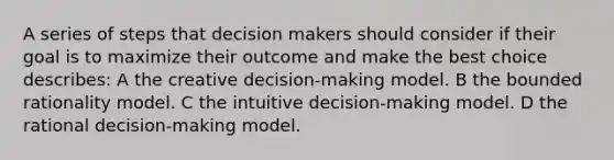 A series of steps that decision makers should consider if their goal is to maximize their outcome and make the best choice describes: A the creative decision-making model. B the bounded rationality model. C the intuitive decision-making model. D the rational decision-making model.