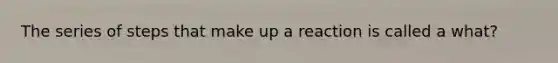 The series of steps that make up a reaction is called a what?