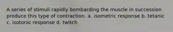 A series of stimuli rapidly bombarding the muscle in succession produce this type of contraction. a. isometric response b. tetanic c. isotonic response d. twitch