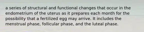 a series of structural and functional changes that occur in the endometrium of the uterus as it prepares each month for the possibility that a fertilized egg may arrive. It includes the menstrual phase, follicular phase, and the luteal phase.