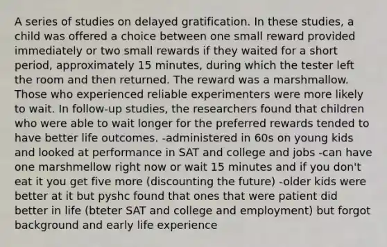 A series of studies on delayed gratification. In these studies, a child was offered a choice between one small reward provided immediately or two small rewards if they waited for a short period, approximately 15 minutes, during which the tester left the room and then returned. The reward was a marshmallow. Those who experienced reliable experimenters were more likely to wait. In follow-up studies, the researchers found that children who were able to wait longer for the preferred rewards tended to have better life outcomes. -administered in 60s on young kids and looked at performance in SAT and college and jobs -can have one marshmellow right now or wait 15 minutes and if you don't eat it you get five more (discounting the future) -older kids were better at it but pyshc found that ones that were patient did better in life (bteter SAT and college and employment) but forgot background and early life experience