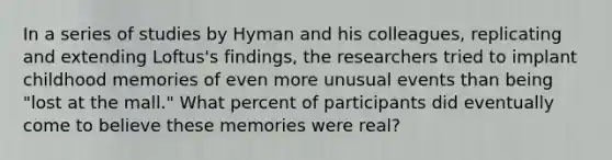 In a series of studies by Hyman and his colleagues, replicating and extending Loftus's findings, the researchers tried to implant childhood memories of even more unusual events than being "lost at the mall." What percent of participants did eventually come to believe these memories were real?