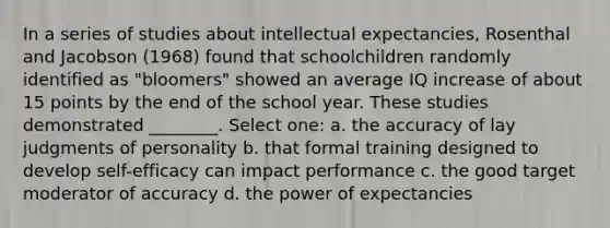 In a series of studies about intellectual expectancies, Rosenthal and Jacobson (1968) found that schoolchildren randomly identified as "bloomers" showed an average IQ increase of about 15 points by the end of the school year. These studies demonstrated ________. Select one: a. the accuracy of lay judgments of personality b. that formal training designed to develop self-efficacy can impact performance c. the good target moderator of accuracy d. the power of expectancies