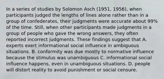 In a series of studies by Solomon Asch (1951, 1956), when participants judged the lengths of lines alone rather than in a group of confederates, their judgments were accurate about 99% of the time. Still, when other participants made judgments in a group of people who gave the wrong answers, they often reported incorrect judgments. These findings suggest that A. experts exert informational social influence in ambiguous situations. B. conformity was due mostly to normative influence because the stimulus was unambiguous C. informational social influence happens, even in unambiguous situations. D. people will distort reality to avoid punishment or social censure.