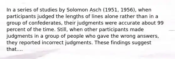 In a series of studies by Solomon Asch (1951, 1956), when participants judged the lengths of lines alone rather than in a group of confederates, their judgments were accurate about 99 percent of the time. Still, when other participants made judgments in a group of people who gave the wrong answers, they reported incorrect judgments. These findings suggest that....