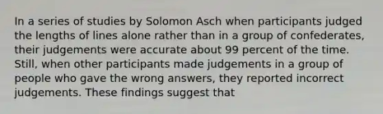 In a series of studies by Solomon Asch when participants judged the lengths of lines alone rather than in a group of confederates, their judgements were accurate about 99 percent of the time. Still, when other participants made judgements in a group of people who gave the wrong answers, they reported incorrect judgements. These findings suggest that