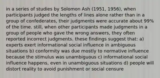 in a series of studies by Solomon Ash (1951, 1956), when participants judged the lengths of lines alone rather than in a group of confederates, their judgments were accurate about 99% of the time. still, when other participants made judgments in a group of people who gave the wrong answers, they often reported incorrect judgments. these findings suggest that: a) experts exert informational social influence in ambiguous situations b) conformity was due mostly to normative influence because the stimulus was unambiguous c) informational social influence happens, even in unambiguous situations d) people will distort reality to avoid punishment or social censure