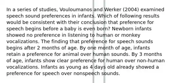 In a series of studies, Vouloumanos and Werker (2004) examined speech sound preferences in infants. Which of following results would be consistent with their conclusion that preference for speech begins before a baby is even born? Newborn infants showed no preference in listening to human or monkey vocalizations. The finding that preference for speech sounds begins after 2 months of age. By one month of age, infants retain a preference for animal over human sounds. By 3 months of age, infants show clear preference for human over non-human vocalizations. Infants as young as 4 days old already showed a preference for speech over nonspeech sounds.