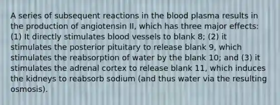 A series of subsequent reactions in the blood plasma results in the production of angiotensin II, which has three major effects: (1) It directly stimulates blood vessels to blank 8; (2) it stimulates the posterior pituitary to release blank 9, which stimulates the reabsorption of water by the blank 10; and (3) it stimulates the adrenal cortex to release blank 11, which induces the kidneys to reabsorb sodium (and thus water via the resulting osmosis).