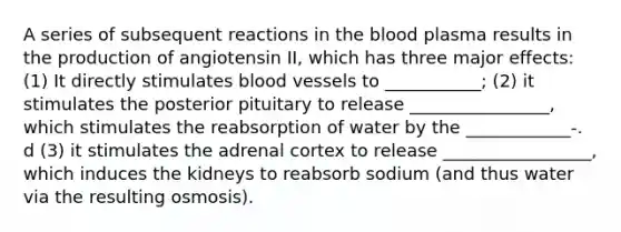 A series of subsequent reactions in <a href='https://www.questionai.com/knowledge/k7oXMfj7lk-the-blood' class='anchor-knowledge'>the blood</a> plasma results in the production of angiotensin II, which has three major effects: (1) It directly stimulates <a href='https://www.questionai.com/knowledge/kZJ3mNKN7P-blood-vessels' class='anchor-knowledge'>blood vessels</a> to ___________; (2) it stimulates the posterior pituitary to release ________________, which stimulates the reabsorption of water by the ____________-. d (3) it stimulates the adrenal cortex to release _________________, which induces the kidneys to reabsorb sodium (and thus water via the resulting osmosis).