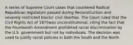 A series of Supreme Court cases that countered Radical Republican legislation passed during Reconstruction and severely restricted blacks' civil liberties. The Court ruled that the Civil Rights Act of 1875was unconstitutional, citing the fact that the Fourteenth Amendment prohibited racial discrimination by the U.S. government but not by individuals. The decision was used to justify racist policies in both the South and the North