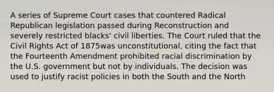 A series of Supreme Court cases that countered Radical Republican legislation passed during Reconstruction and severely restricted blacks' civil liberties. The Court ruled that the Civil Rights Act of 1875was unconstitutional, citing the fact that the Fourteenth Amendment prohibited racial discrimination by the U.S. government but not by individuals. The decision was used to justify racist policies in both the South and the North