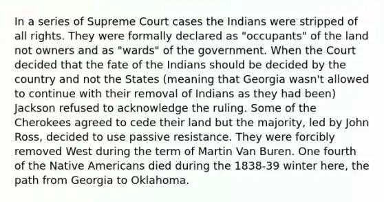 In a series of Supreme Court cases the Indians were stripped of all rights. They were formally declared as "occupants" of the land not owners and as "wards" of the government. When the Court decided that the fate of the Indians should be decided by the country and not the States (meaning that Georgia wasn't allowed to continue with their removal of Indians as they had been) Jackson refused to acknowledge the ruling. Some of the Cherokees agreed to cede their land but the majority, led by John Ross, decided to use passive resistance. They were forcibly removed West during the term of Martin Van Buren. One fourth of the Native Americans died during the 1838-39 winter here, the path from Georgia to Oklahoma.