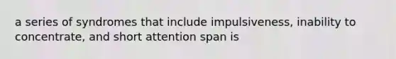 a series of syndromes that include impulsiveness, inability to concentrate, and short attention span is