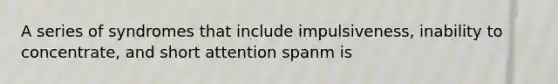 A series of syndromes that include impulsiveness, inability to concentrate, and short attention spanm is