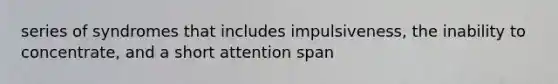 series of syndromes that includes impulsiveness, the inability to concentrate, and a short attention span