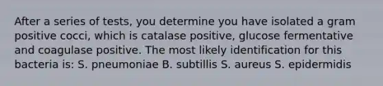 After a series of tests, you determine you have isolated a gram positive cocci, which is catalase positive, glucose fermentative and coagulase positive. The most likely identification for this bacteria is: S. pneumoniae B. subtillis S. aureus S. epidermidis