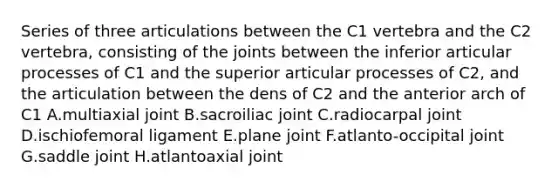 Series of three articulations between the C1 vertebra and the C2 vertebra, consisting of the joints between the inferior articular processes of C1 and the superior articular processes of C2, and the articulation between the dens of C2 and the anterior arch of C1 A.multiaxial joint B.sacroiliac joint C.radiocarpal joint D.ischiofemoral ligament E.plane joint F.atlanto-occipital joint G.saddle joint H.atlantoaxial joint