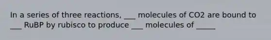 In a series of three reactions, ___ molecules of CO2 are bound to ___ RuBP by rubisco to produce ___ molecules of _____