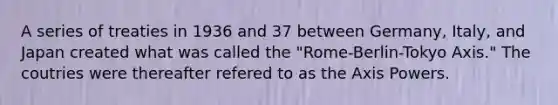 A series of treaties in 1936 and 37 between Germany, Italy, and Japan created what was called the "Rome-Berlin-Tokyo Axis." The coutries were thereafter refered to as the Axis Powers.