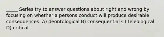 _____ Series try to answer questions about right and wrong by focusing on whether a persons conduct will produce desirable consequences. A) deontological B) consequential C) teleological D) critical