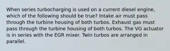 When series turbocharging is used on a current diesel engine, which of the following should be true? Intake air must pass through the turbine housing of both turbos. Exhaust gas must pass through the turbine housing of both turbos. The VG actuator is in series with the EGR mixer. Twin turbos are arranged in parallel.