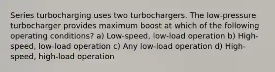 Series turbocharging uses two turbochargers. The low-pressure turbocharger provides maximum boost at which of the following operating conditions? a) Low-speed, low-load operation b) High-speed, low-load operation c) Any low-load operation d) High-speed, high-load operation