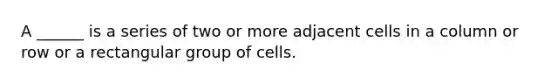 A ______ is a series of two or more adjacent cells in a column or row or a rectangular group of cells.