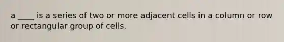 a ____ is a series of two or more adjacent cells in a column or row or rectangular group of cells.