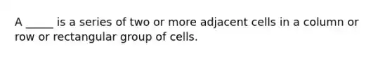 A _____ is a series of two or more adjacent cells in a column or row or rectangular group of cells.