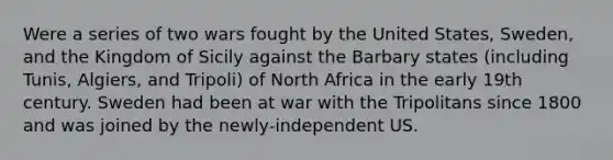 Were a series of two wars fought by the United States, Sweden, and the Kingdom of Sicily against the Barbary states (including Tunis, Algiers, and Tripoli) of North Africa in the early 19th century. Sweden had been at war with the Tripolitans since 1800 and was joined by the newly-independent US.