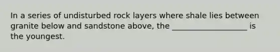 In a series of undisturbed rock layers where shale lies between granite below and sandstone above, the ___________________ is the youngest.