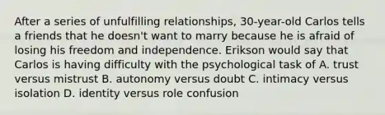 After a series of unfulfilling relationships, 30-year-old Carlos tells a friends that he doesn't want to marry because he is afraid of losing his freedom and independence. Erikson would say that Carlos is having difficulty with the psychological task of A. trust versus mistrust B. autonomy versus doubt C. intimacy versus isolation D. identity versus role confusion