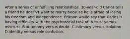 After a series of unfulfilling relationships, 30-year-old Carlos tells a friend he doesn't want to marry because he is afraid of losing his freedom and independence. Erikson would say that Carlos is having difficulty with the psychosocial task of: A.trust versus mistrust. B.autonomy versus doubt. C.intimacy versus isolation D.identity versus role confusion.