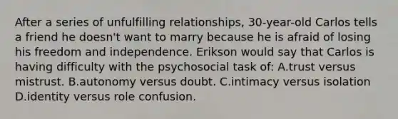 After a series of unfulfilling relationships, 30-year-old Carlos tells a friend he doesn't want to marry because he is afraid of losing his freedom and independence. Erikson would say that Carlos is having difficulty with the psychosocial task of: A.trust versus mistrust. B.autonomy versus doubt. C.intimacy versus isolation D.identity versus role confusion.