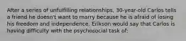 After a series of unfulfilling relationships, 30-year-old Carlos tells a friend he doesn't want to marry because he is afraid of losing his freedom and independence. Erikson would say that Carlos is having difficulty with the psychosocial task of: