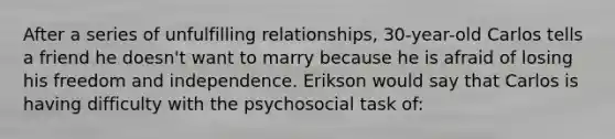 After a series of unfulfilling relationships, 30-year-old Carlos tells a friend he doesn't want to marry because he is afraid of losing his freedom and independence. Erikson would say that Carlos is having difficulty with the psychosocial task of: